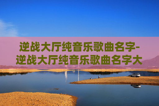 逆战大厅纯音乐歌曲名字-逆战大厅纯音乐歌曲名字大全
