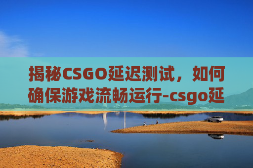 揭秘CSGO延迟测试，如何确保游戏流畅运行-csgo延迟是什么意思