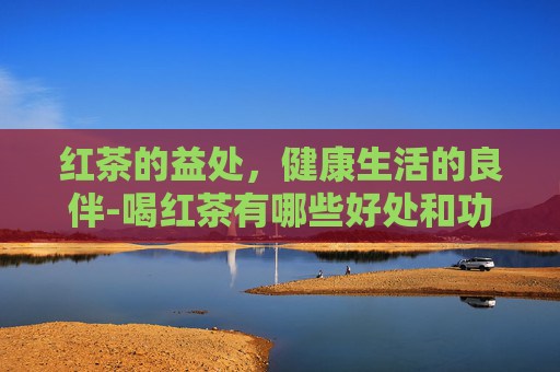 红茶的益处，健康生活的良伴-喝红茶有哪些好处和功效