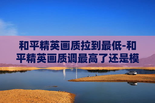 和平精英画质拉到最低-和平精英画质调最高了还是模糊