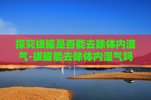 探究拔罐是否能去除体内湿气-拔罐能去除体内湿气吗多久拔一次