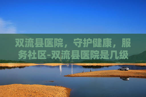 双流县医院，守护健康，服务社区-双流县医院是几级医院