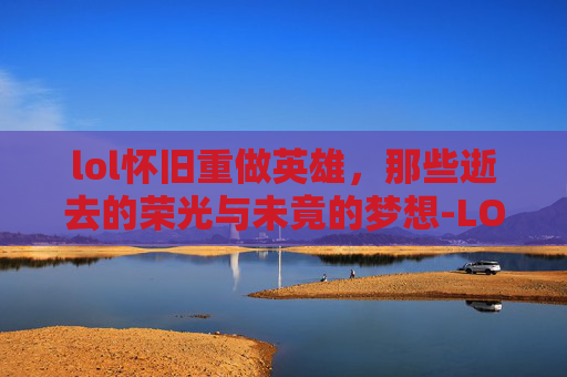 lol怀旧重做英雄，那些逝去的荣光与未竟的梦想-LOL重做的英雄