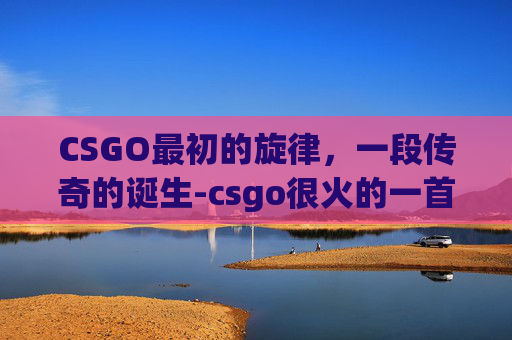 CSGO最初的旋律，一段传奇的诞生-csgo很火的一首bgm