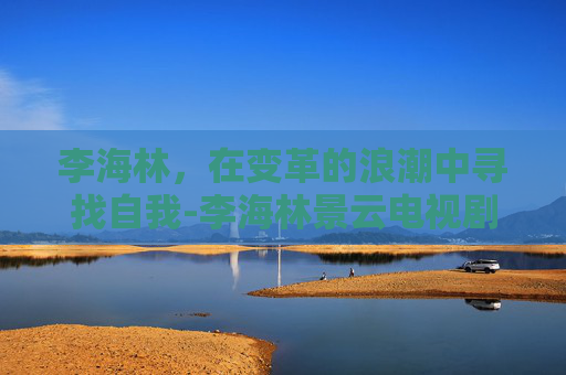 李海林，在变革的浪潮中寻找自我-李海林景云电视剧