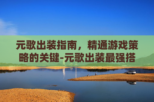 元歌出装指南，精通游戏策略的关键-元歌出装最强搭配