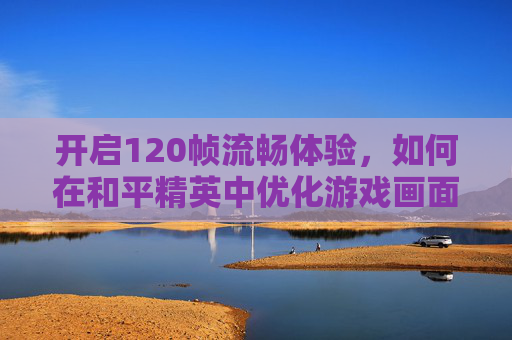 开启120帧流畅体验，如何在和平精英中优化游戏画面-120帧怎么开和平精英画质
