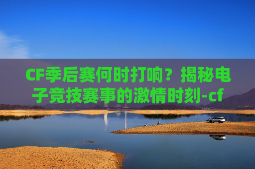 CF季后赛何时打响？揭秘电子竞技赛事的激情时刻-cf季后赛什么时候打的