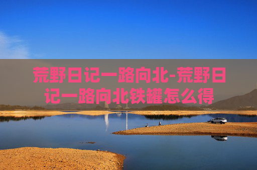 荒野日记一路向北-荒野日记一路向北铁罐怎么得