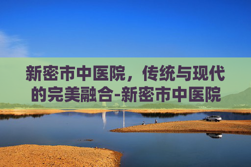 新密市中医院，传统与现代的完美融合-新密市中医院电话