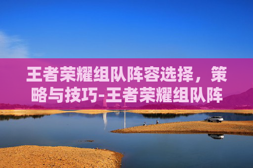 王者荣耀组队阵容选择，策略与技巧-王者荣耀组队阵容选择怎么设置
