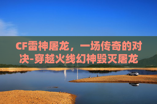 CF雷神屠龙，一场传奇的对决-穿越火线幻神毁灭屠龙雷神