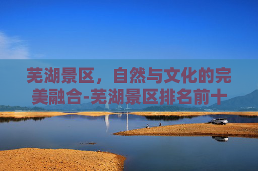 芜湖景区，自然与文化的完美融合-芜湖景区排名前十名