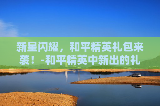 新星闪耀，和平精英礼包来袭！-和平精英中新出的礼包有哪些