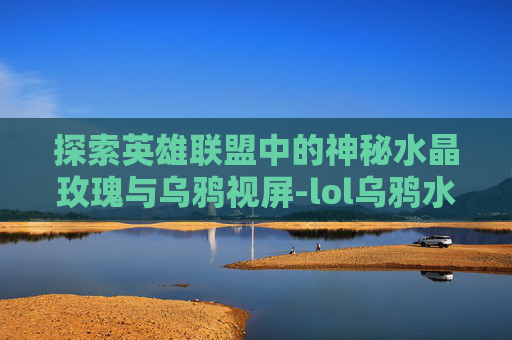 探索英雄联盟中的神秘水晶玫瑰与乌鸦视屏-lol乌鸦水晶玫瑰什么时候出