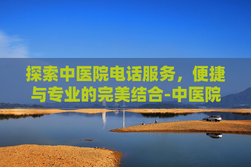 探索中医院电话服务，便捷与专业的完美结合-中医院电话咨询电话