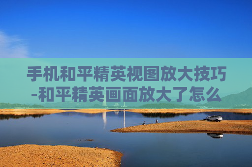 手机和平精英视图放大技巧-和平精英画面放大了怎么调回来