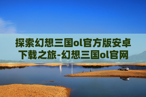 探索幻想三国ol官方版安卓下载之旅-幻想三国ol官网下载安装