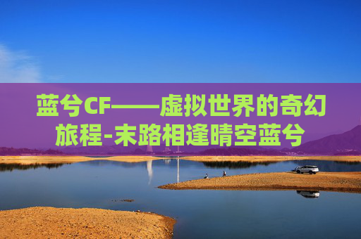蓝兮CF——虚拟世界的奇幻旅程-末路相逢晴空蓝兮