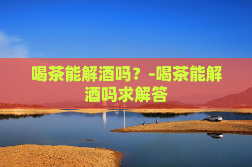 喝茶能解酒吗？-喝茶能解酒吗求解答