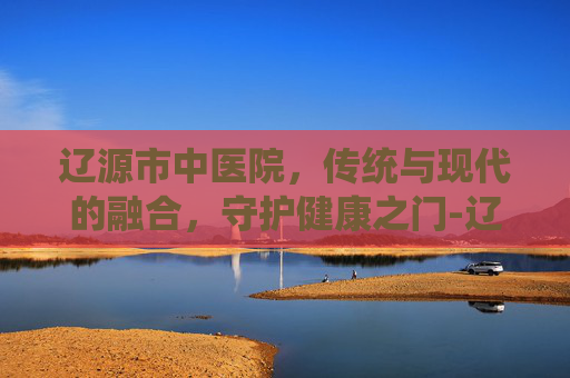辽源市中医院，传统与现代的融合，守护健康之门-辽源市中医院官网