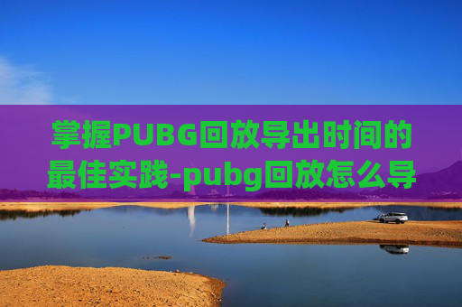 掌握PUBG回放导出时间的最佳实践-pubg回放怎么导出