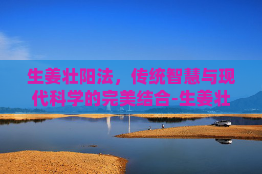 生姜壮阳法，传统智慧与现代科学的完美结合-生姜壮阳效果如何