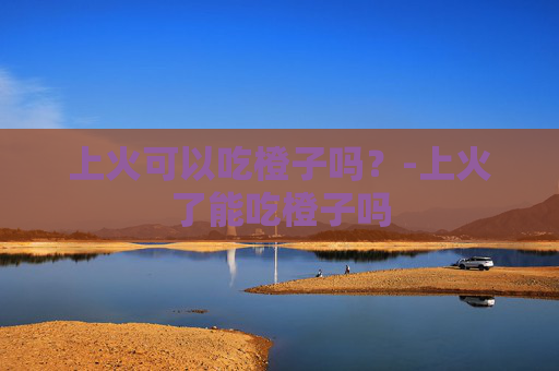 上火可以吃橙子吗？-上火了能吃橙子吗
