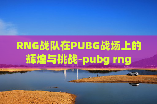 RNG战队在PUBG战场上的辉煌与挑战-pubg rng