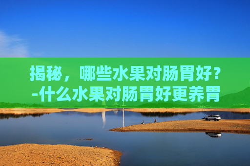 揭秘，哪些水果对肠胃好？-什么水果对肠胃好更养胃