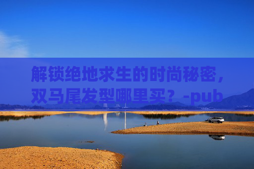 解锁绝地求生的时尚秘密，双马尾发型哪里买？-pubg双马尾辫怎么获得