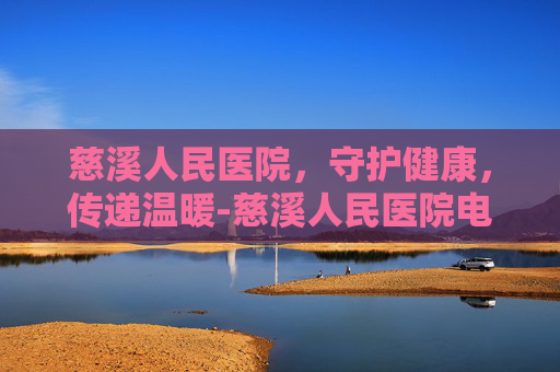 慈溪人民医院，守护健康，传递温暖-慈溪人民医院电话