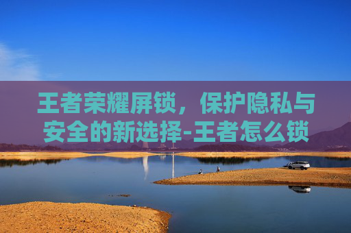 王者荣耀屏锁，保护隐私与安全的新选择-王者怎么锁屏幕