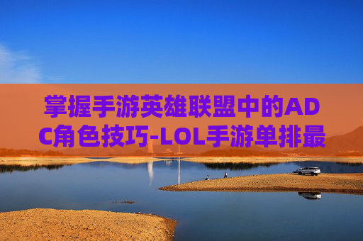 掌握手游英雄联盟中的ADC角色技巧-LOL手游单排最强ADC