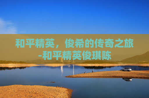 和平精英，俊希的传奇之旅-和平精英俊琪陈