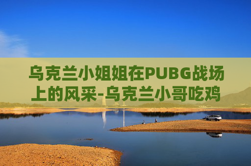 乌克兰小姐姐在PUBG战场上的风采-乌克兰小哥吃鸡手势舞