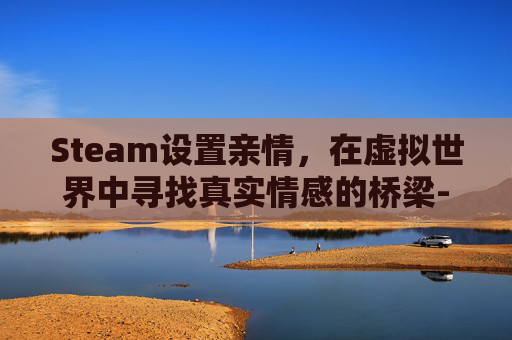 Steam设置亲情，在虚拟世界中寻找真实情感的桥梁-steam亲情账号怎么设置