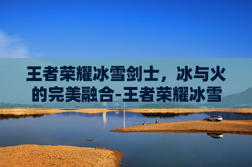 王者荣耀冰雪剑士，冰与火的完美融合-王者荣耀冰雪剑士怎么玩