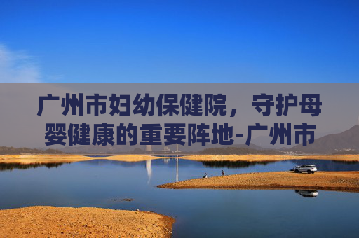 广州市妇幼保健院，守护母婴健康的重要阵地-广州市妇幼保健院医院在哪里