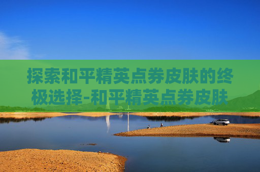 探索和平精英点券皮肤的终极选择-和平精英点券皮肤哪个最好用