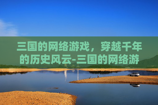 三国的网络游戏，穿越千年的历史风云-三国的网络游戏有哪些