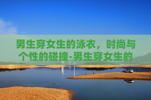 男生穿女生的泳衣，时尚与个性的碰撞-男生穿女生的泳衣会怎么样