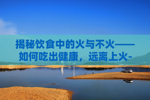 揭秘饮食中的火与不火——如何吃出健康，远离上火-吃什么不上火又有营养
