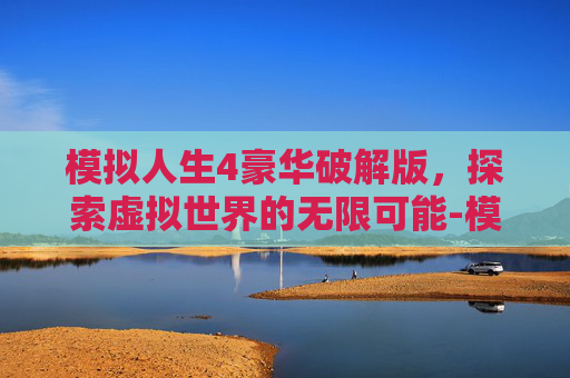 模拟人生4豪华破解版，探索虚拟世界的无限可能-模拟人生4汉化版无限金币钻石版