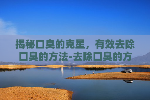 揭秘口臭的克星，有效去除口臭的方法-去除口臭的方法有