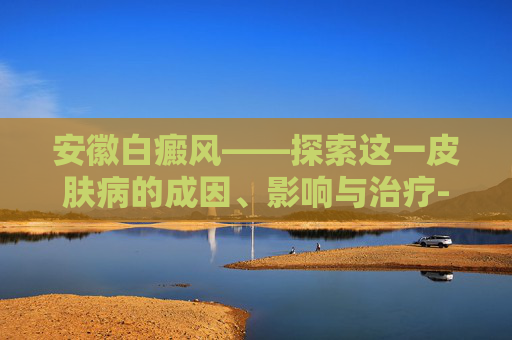 安徽白癜风——探索这一皮肤病的成因、影响与治疗-安徽白癜风救助基金