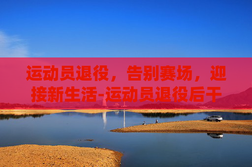 运动员退役，告别赛场，迎接新生活-运动员退役后干什么