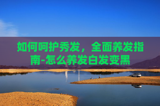 如何呵护秀发，全面养发指南-怎么养发白发变黑