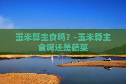 玉米算主食吗？-玉米算主食吗还是蔬菜