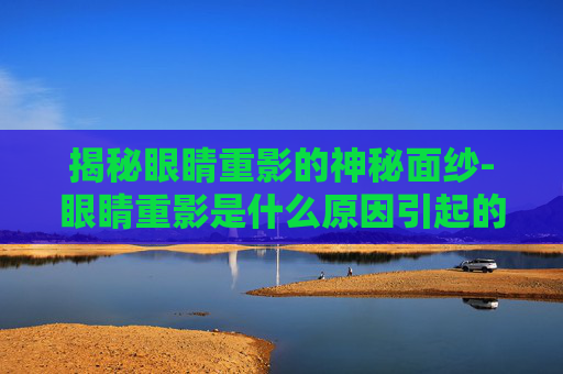 揭秘眼睛重影的神秘面纱-眼睛重影是什么原因引起的看什么科